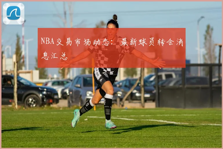 NBA交易市场动态：最新球员转会消息汇总