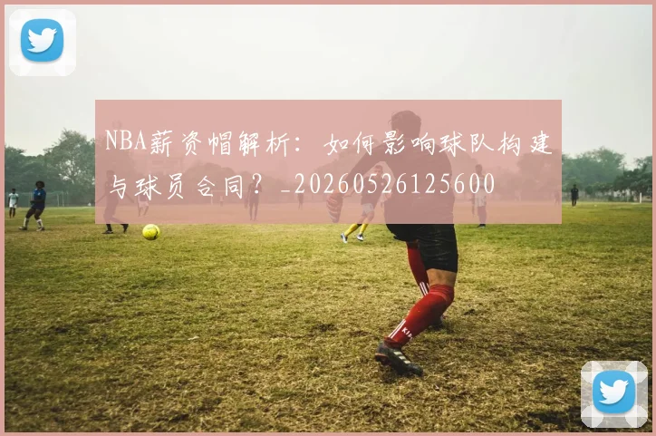 NBA薪资帽解析:如何影响球队构建与球员合同?_20260526125600