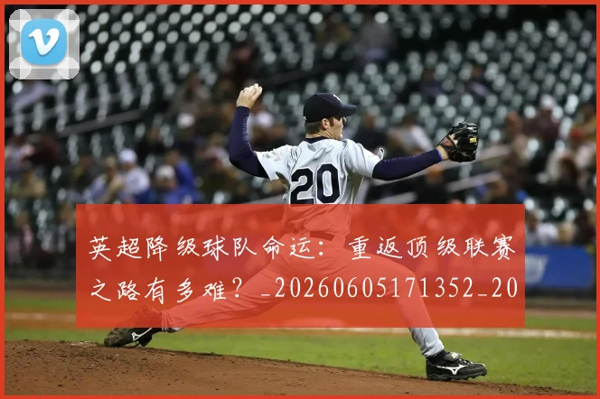 英超降级球队命运:重返顶级联赛之路有多难?_20260605171352_20260702175143