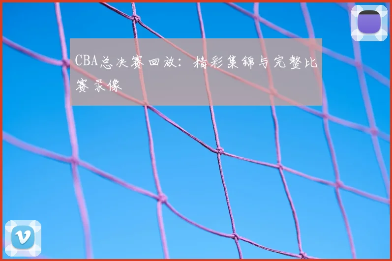 CBA总决赛回放：精彩集锦与完整比赛录像