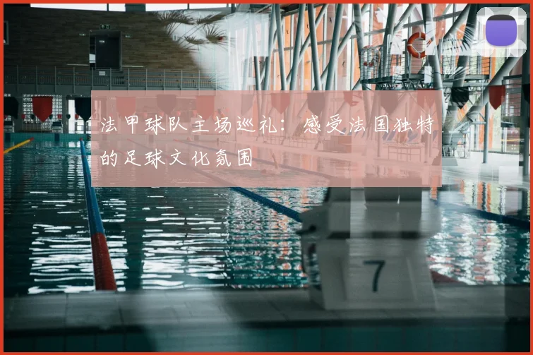 法甲球队主场巡礼：感受法国独特的足球文化氛围