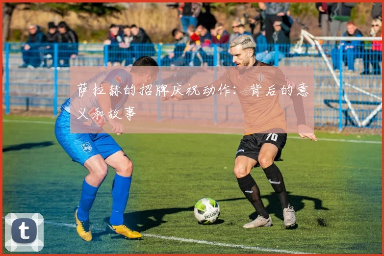 萨拉赫的招牌庆祝动作：背后的意义和故事