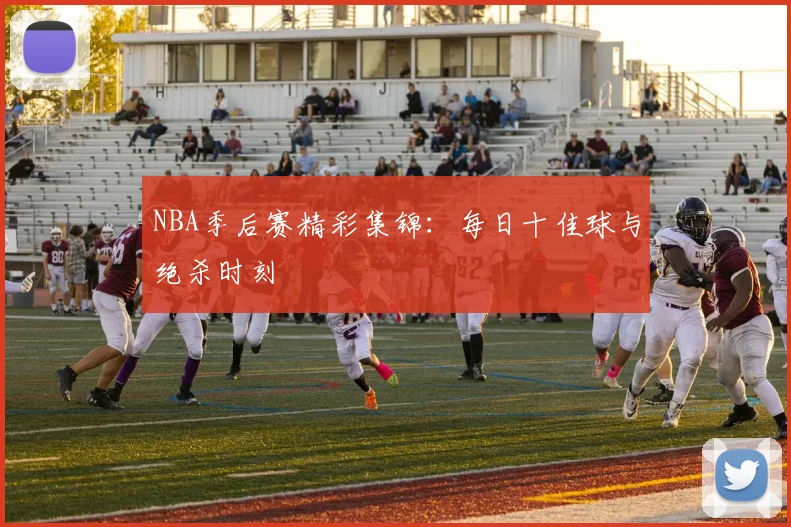 NBA季后赛精彩集锦：每日十佳球与绝杀时刻