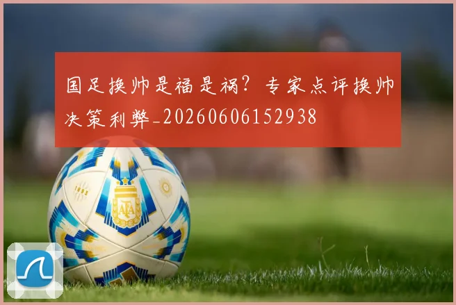 国足换帅是福是祸?专家点评换帅决策利弊_20260606152938