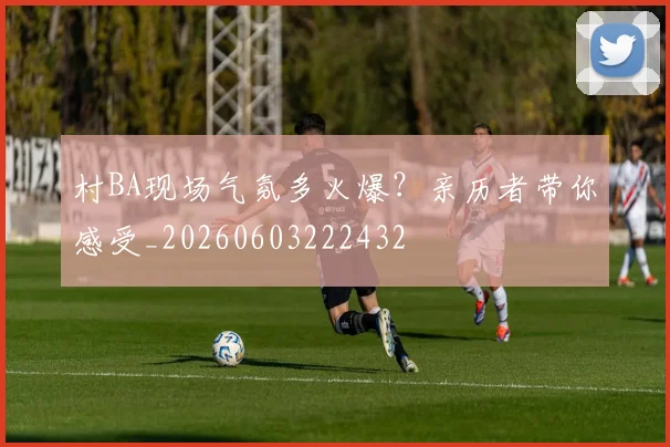 村BA现场气氛多火爆?亲历者带你感受_20260603222432