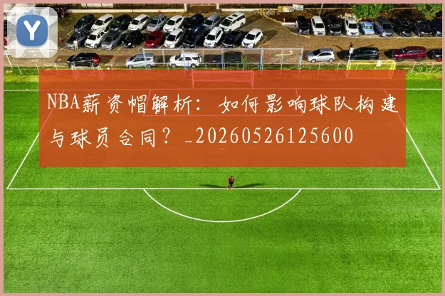 NBA薪资帽解析：如何影响球队构建与球员合同？_20260526125600