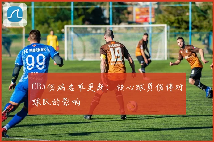 CBA伤病名单更新：核心球员伤停对球队的影响