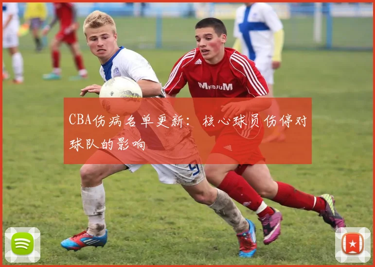CBA伤病名单更新：核心球员伤停对球队的影响
