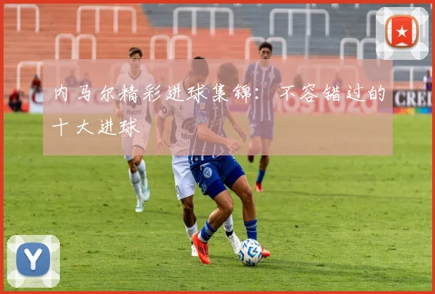 内马尔精彩进球集锦:不容错过的十大进球