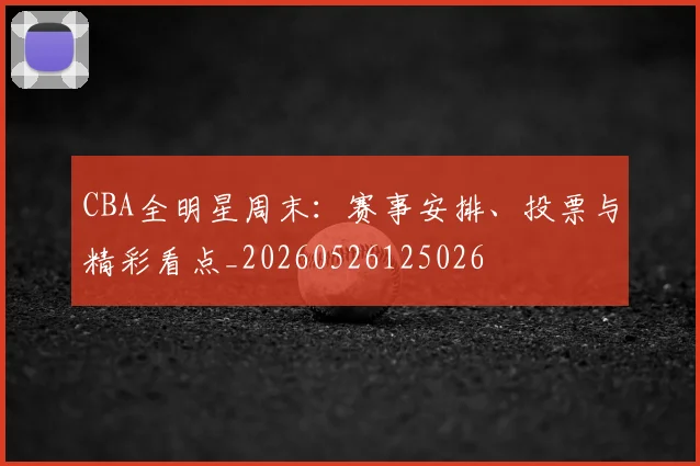 CBA全明星周末:赛事安排、投票与精彩看点_20260526125026