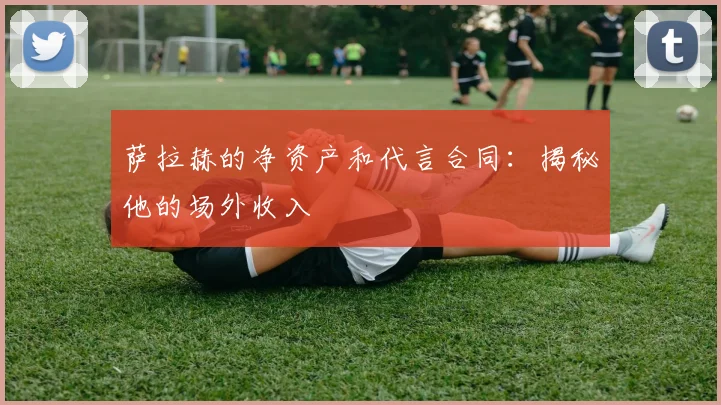 萨拉赫的净资产和代言合同:揭秘他的场外收入