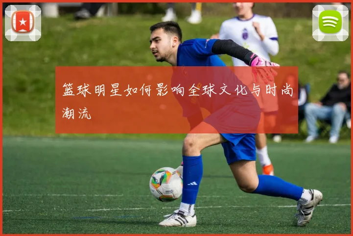篮球明星如何影响全球文化与时尚潮流