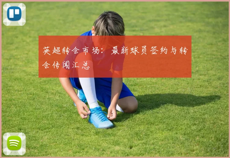 英超转会市场：最新球员签约与转会传闻汇总