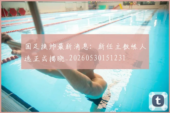 国足换帅最新消息:新任主教练人选正式揭晓_20260530151231