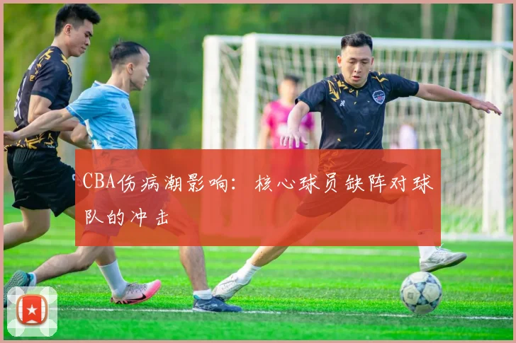 CBA伤病潮影响：核心球员缺阵对球队的冲击