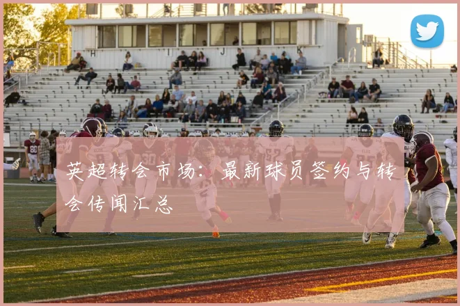 英超转会市场:最新球员签约与转会传闻汇总