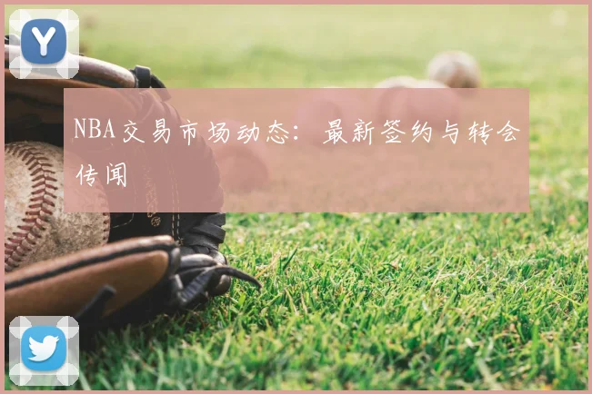 NBA交易市场动态：最新签约与转会传闻