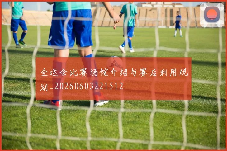 全运会比赛场馆介绍与赛后利用规划_20260603221512