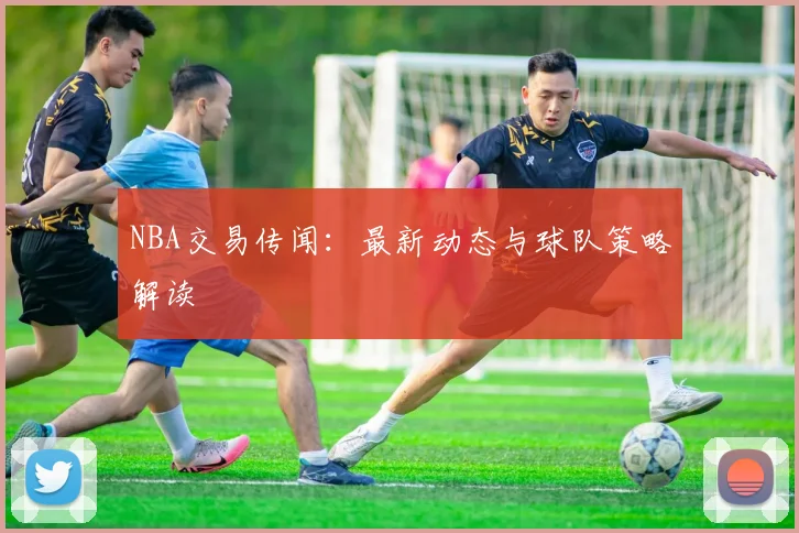 NBA交易传闻：最新动态与球队策略解读