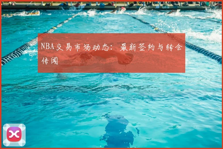 NBA交易市场动态：最新签约与转会传闻