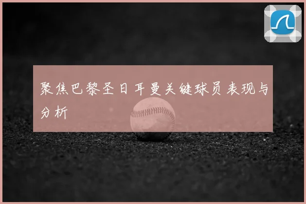 聚焦巴黎圣日耳曼关键球员表现与分析