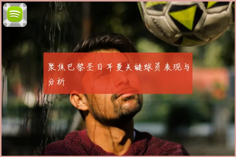 聚焦巴黎圣日耳曼关键球员表现与分析