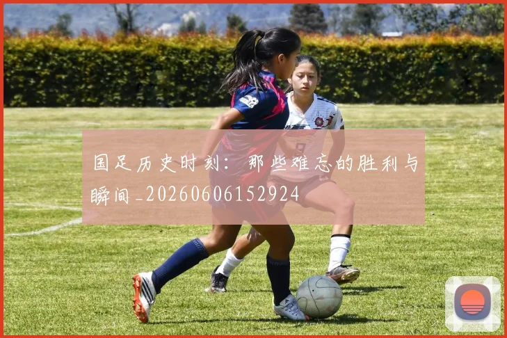 国足历史时刻：那些难忘的胜利与瞬间_20260606152924