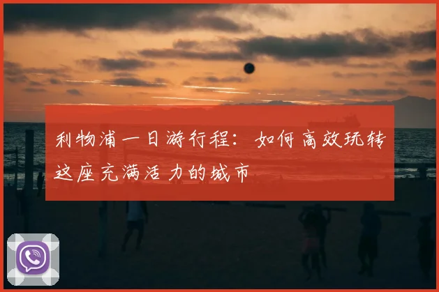 利物浦一日游行程：如何高效玩转这座充满活力的城市