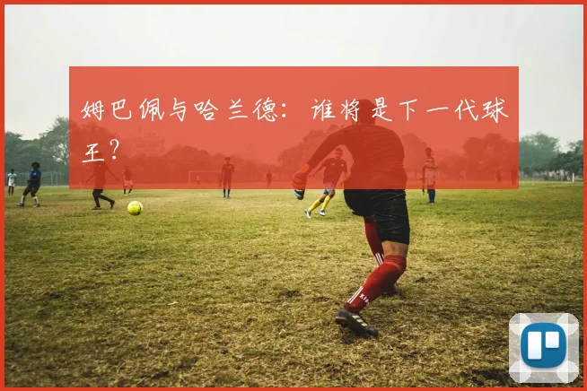 姆巴佩与哈兰德：谁将是下一代球王？